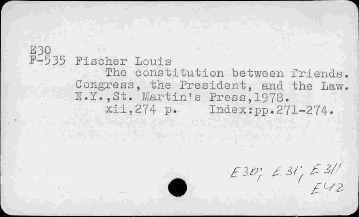 ﻿E30
F-535 Fischer Louis
The constitution between friends.
Congress, the President, and the Law. N.Y.,St. Martin's Press,1978.
xii,274 p. Index:pp.271-274.
zf 30' £ 3/' £
££2